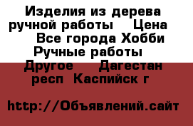 Изделия из дерева ручной работы  › Цена ­ 1 - Все города Хобби. Ручные работы » Другое   . Дагестан респ.,Каспийск г.